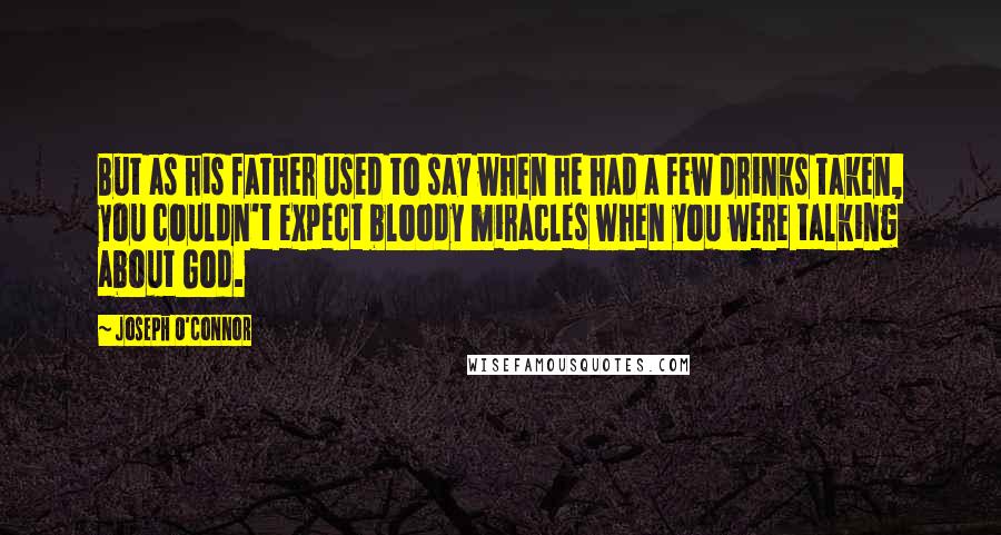 Joseph O'Connor Quotes: But as his father used to say when he had a few drinks taken, you couldn't expect bloody miracles when you were talking about God.