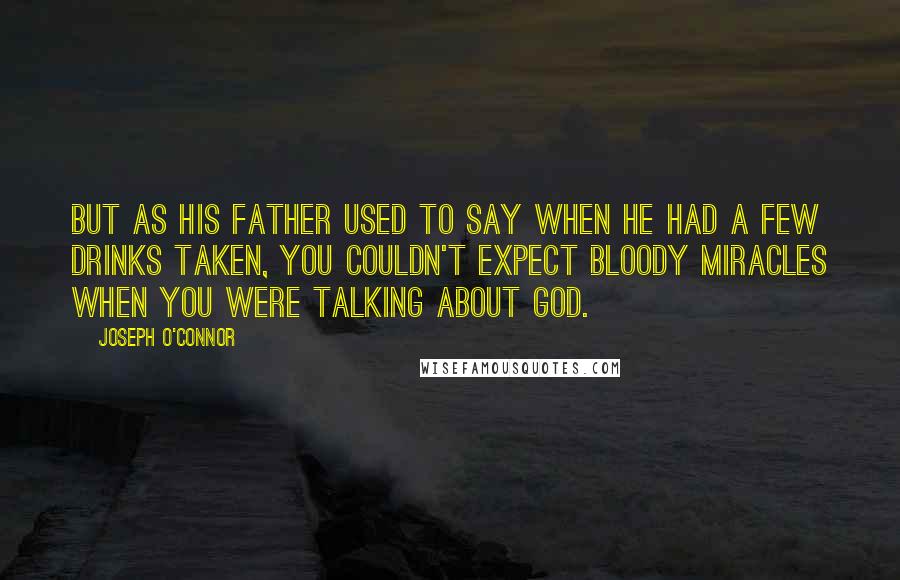 Joseph O'Connor Quotes: But as his father used to say when he had a few drinks taken, you couldn't expect bloody miracles when you were talking about God.