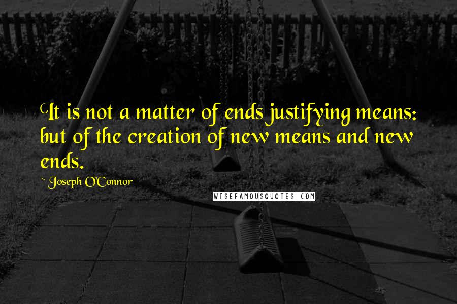 Joseph O'Connor Quotes: It is not a matter of ends justifying means: but of the creation of new means and new ends.