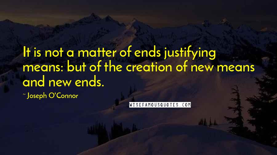 Joseph O'Connor Quotes: It is not a matter of ends justifying means: but of the creation of new means and new ends.