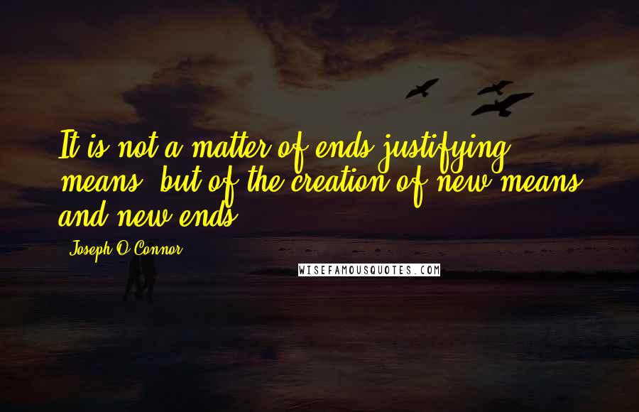 Joseph O'Connor Quotes: It is not a matter of ends justifying means: but of the creation of new means and new ends.