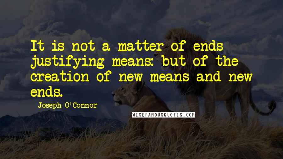 Joseph O'Connor Quotes: It is not a matter of ends justifying means: but of the creation of new means and new ends.