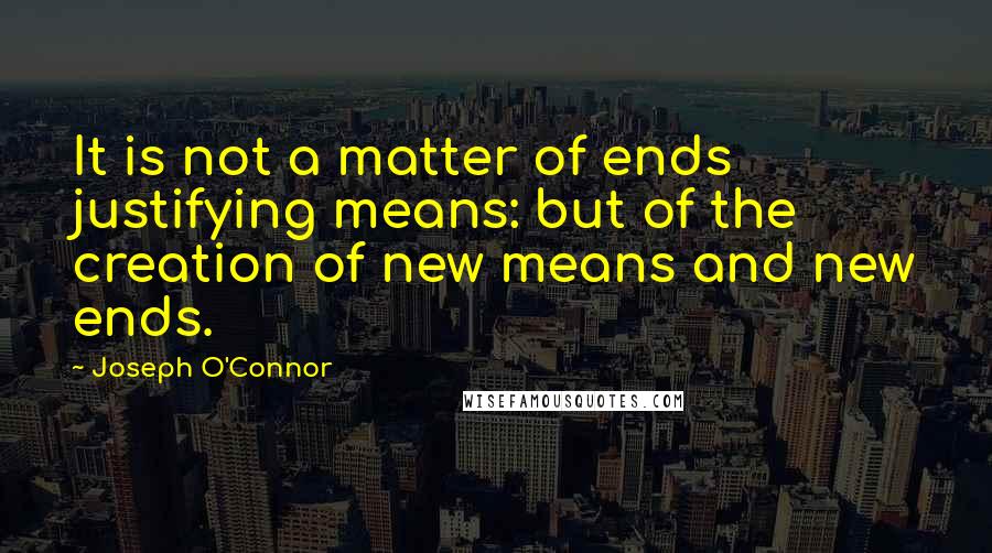 Joseph O'Connor Quotes: It is not a matter of ends justifying means: but of the creation of new means and new ends.