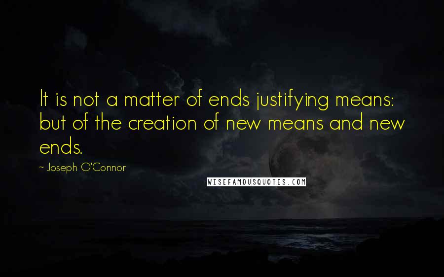 Joseph O'Connor Quotes: It is not a matter of ends justifying means: but of the creation of new means and new ends.