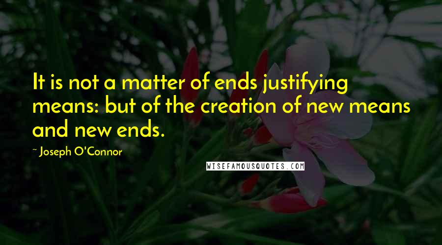 Joseph O'Connor Quotes: It is not a matter of ends justifying means: but of the creation of new means and new ends.