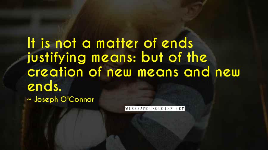 Joseph O'Connor Quotes: It is not a matter of ends justifying means: but of the creation of new means and new ends.