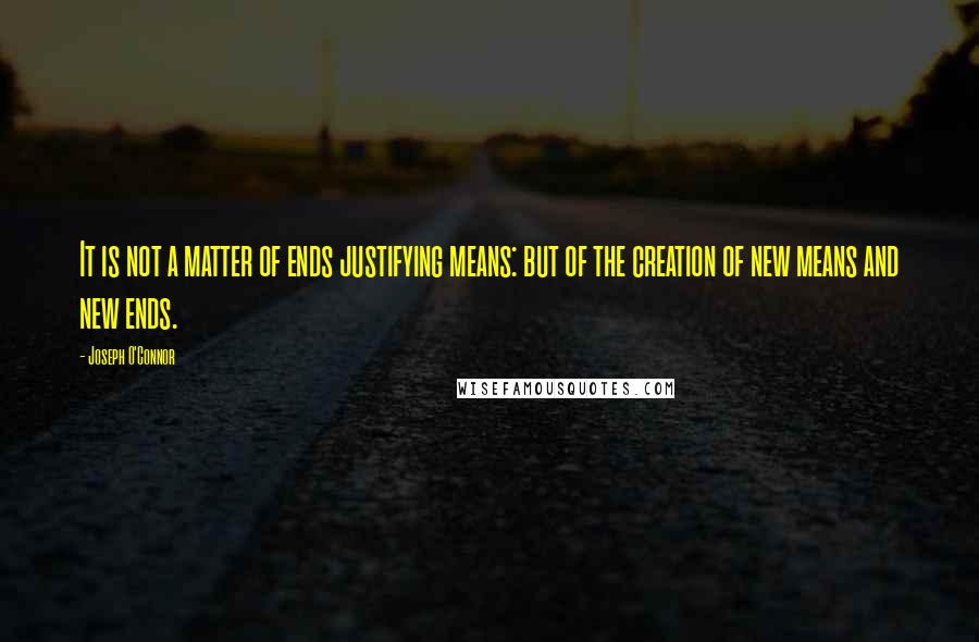 Joseph O'Connor Quotes: It is not a matter of ends justifying means: but of the creation of new means and new ends.