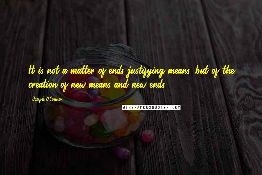 Joseph O'Connor Quotes: It is not a matter of ends justifying means: but of the creation of new means and new ends.