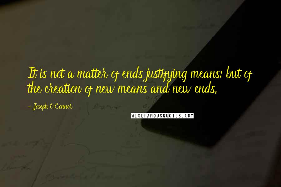 Joseph O'Connor Quotes: It is not a matter of ends justifying means: but of the creation of new means and new ends.