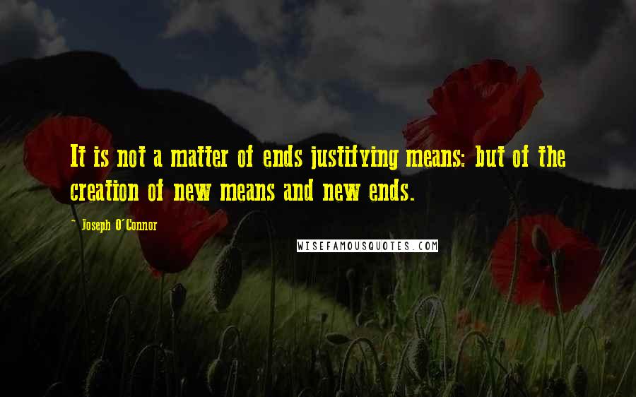 Joseph O'Connor Quotes: It is not a matter of ends justifying means: but of the creation of new means and new ends.