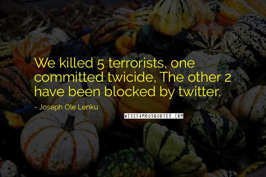Joseph Ole Lenku Quotes: We killed 5 terrorists, one committed twicide, The other 2 have been blocked by twitter.