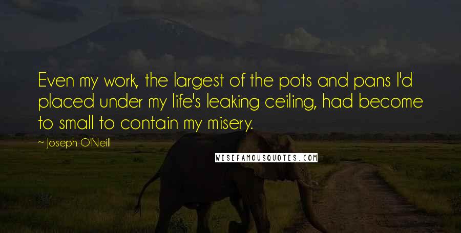 Joseph O'Neill Quotes: Even my work, the largest of the pots and pans I'd placed under my life's leaking ceiling, had become to small to contain my misery.