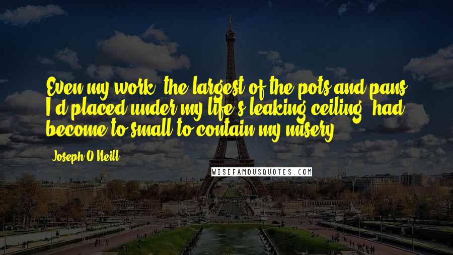 Joseph O'Neill Quotes: Even my work, the largest of the pots and pans I'd placed under my life's leaking ceiling, had become to small to contain my misery.