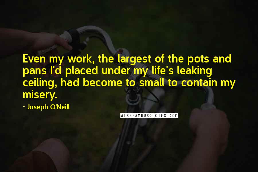 Joseph O'Neill Quotes: Even my work, the largest of the pots and pans I'd placed under my life's leaking ceiling, had become to small to contain my misery.