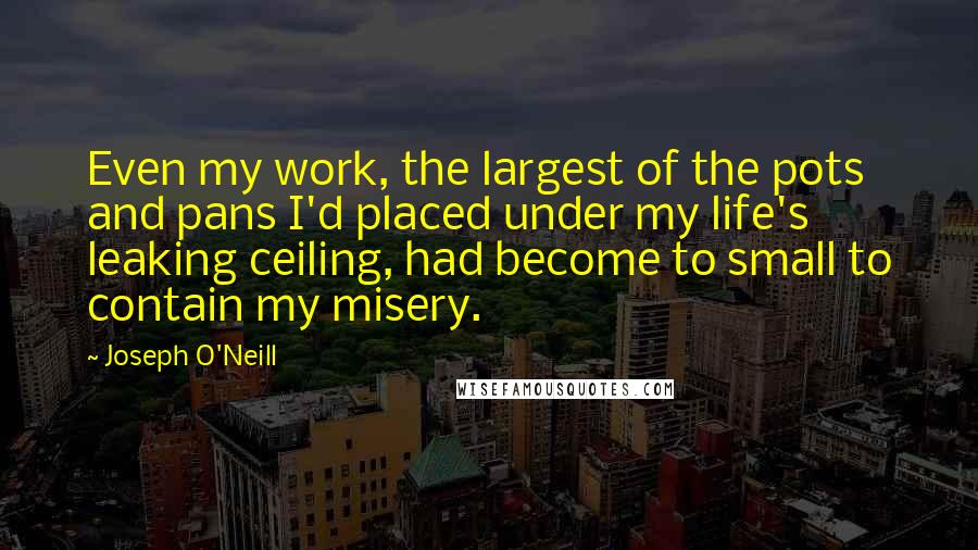Joseph O'Neill Quotes: Even my work, the largest of the pots and pans I'd placed under my life's leaking ceiling, had become to small to contain my misery.