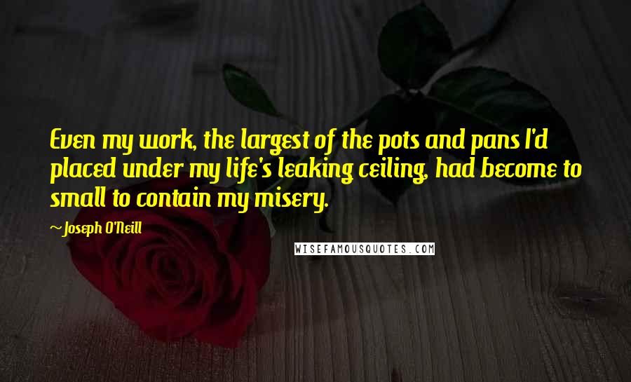 Joseph O'Neill Quotes: Even my work, the largest of the pots and pans I'd placed under my life's leaking ceiling, had become to small to contain my misery.