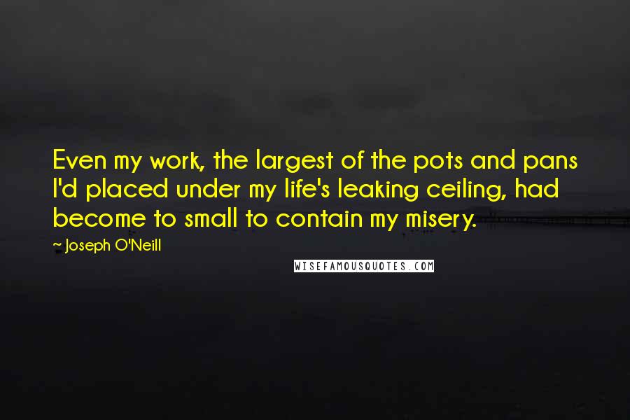 Joseph O'Neill Quotes: Even my work, the largest of the pots and pans I'd placed under my life's leaking ceiling, had become to small to contain my misery.