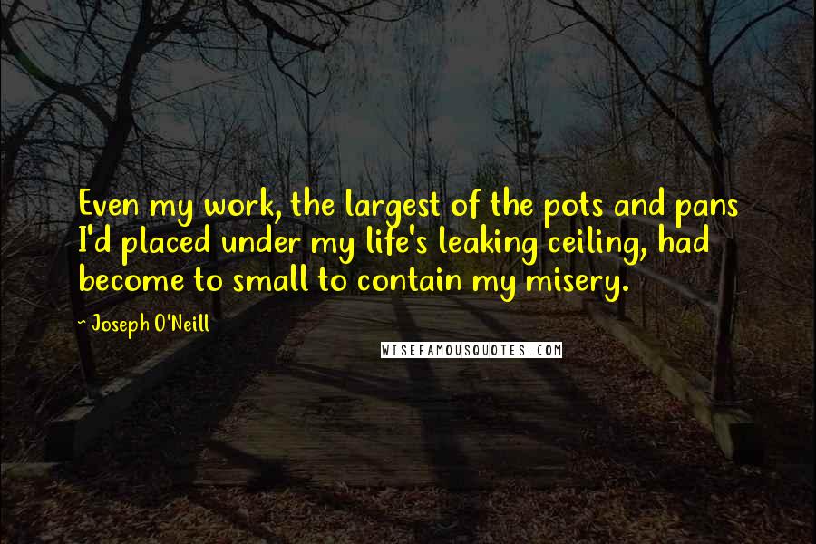 Joseph O'Neill Quotes: Even my work, the largest of the pots and pans I'd placed under my life's leaking ceiling, had become to small to contain my misery.