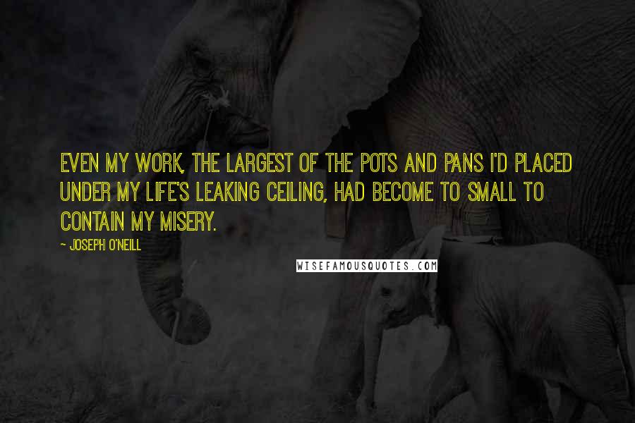 Joseph O'Neill Quotes: Even my work, the largest of the pots and pans I'd placed under my life's leaking ceiling, had become to small to contain my misery.