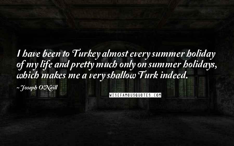Joseph O'Neill Quotes: I have been to Turkey almost every summer holiday of my life and pretty much only on summer holidays, which makes me a very shallow Turk indeed.