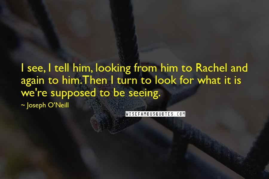 Joseph O'Neill Quotes: I see, I tell him, looking from him to Rachel and again to him.Then I turn to look for what it is we're supposed to be seeing.