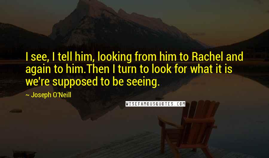 Joseph O'Neill Quotes: I see, I tell him, looking from him to Rachel and again to him.Then I turn to look for what it is we're supposed to be seeing.