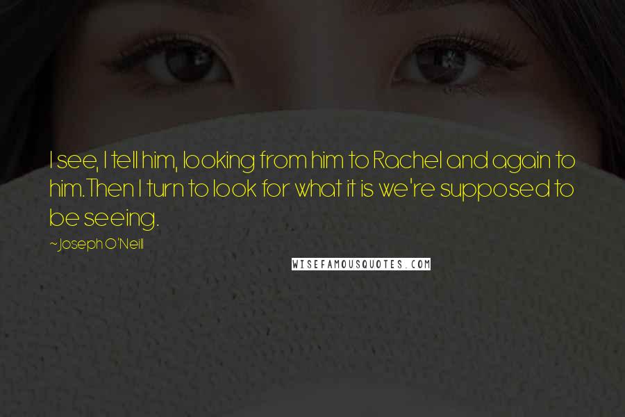 Joseph O'Neill Quotes: I see, I tell him, looking from him to Rachel and again to him.Then I turn to look for what it is we're supposed to be seeing.