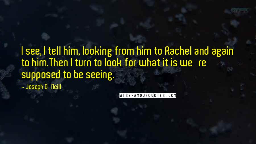 Joseph O'Neill Quotes: I see, I tell him, looking from him to Rachel and again to him.Then I turn to look for what it is we're supposed to be seeing.