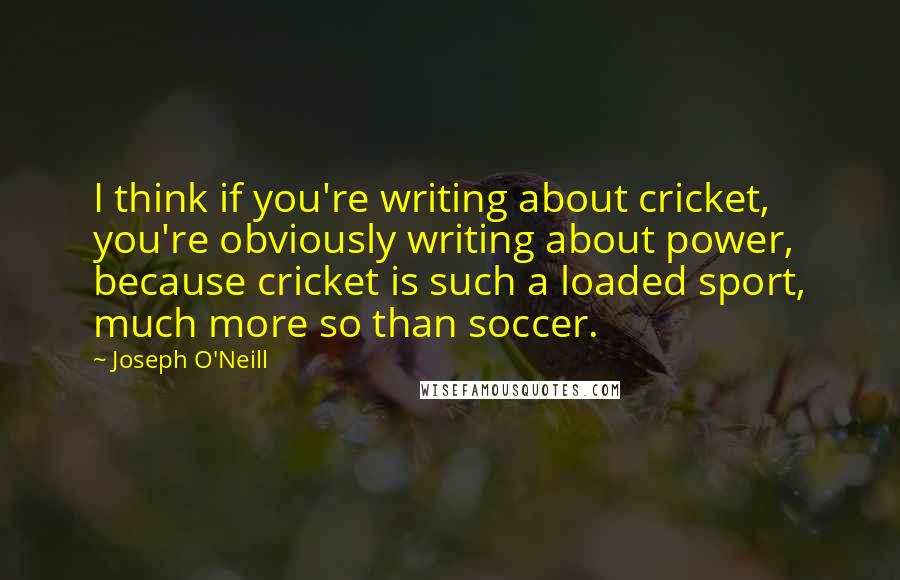 Joseph O'Neill Quotes: I think if you're writing about cricket, you're obviously writing about power, because cricket is such a loaded sport, much more so than soccer.