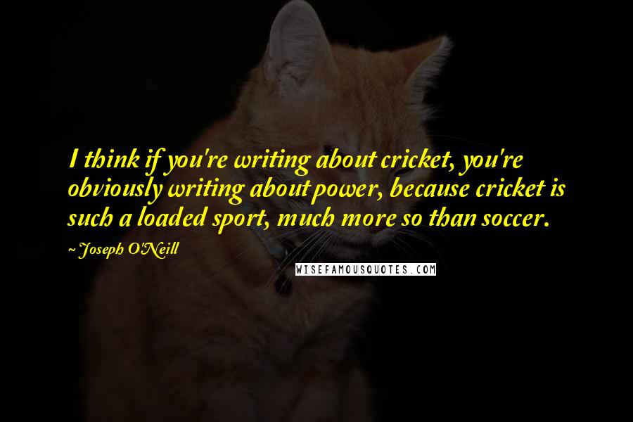 Joseph O'Neill Quotes: I think if you're writing about cricket, you're obviously writing about power, because cricket is such a loaded sport, much more so than soccer.