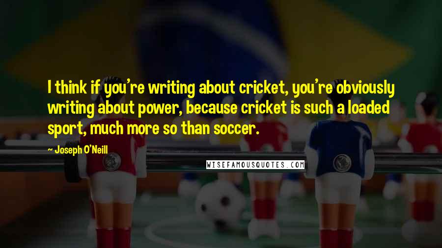 Joseph O'Neill Quotes: I think if you're writing about cricket, you're obviously writing about power, because cricket is such a loaded sport, much more so than soccer.