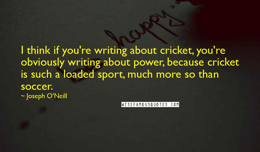 Joseph O'Neill Quotes: I think if you're writing about cricket, you're obviously writing about power, because cricket is such a loaded sport, much more so than soccer.