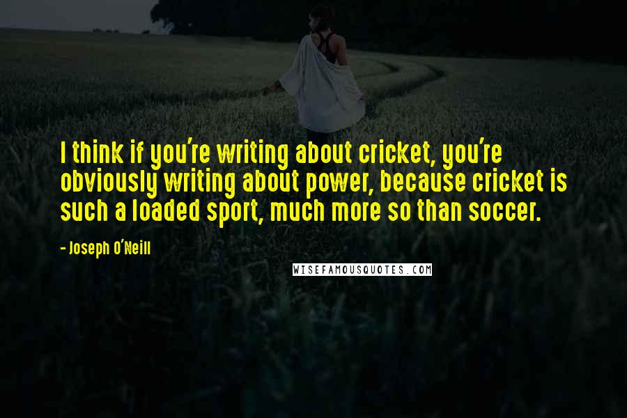 Joseph O'Neill Quotes: I think if you're writing about cricket, you're obviously writing about power, because cricket is such a loaded sport, much more so than soccer.