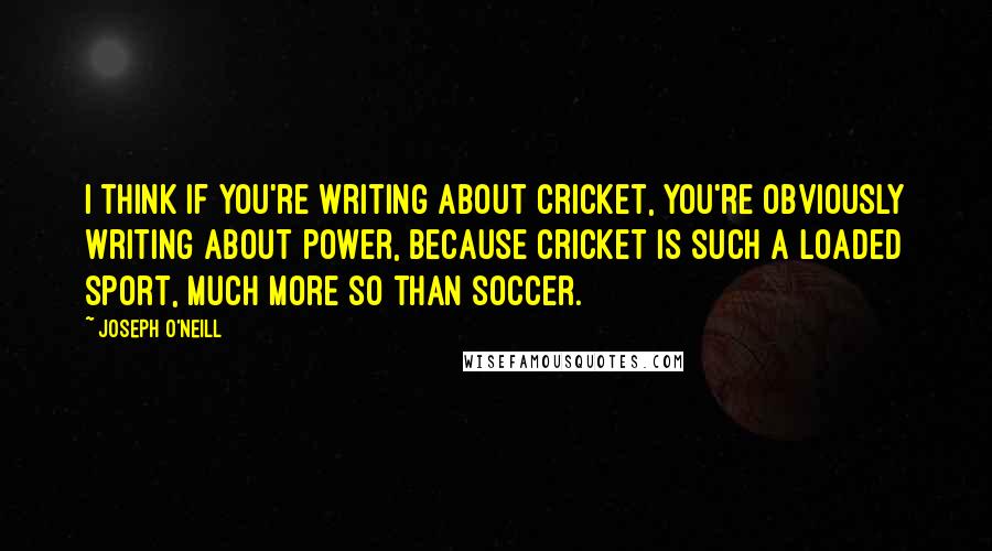 Joseph O'Neill Quotes: I think if you're writing about cricket, you're obviously writing about power, because cricket is such a loaded sport, much more so than soccer.