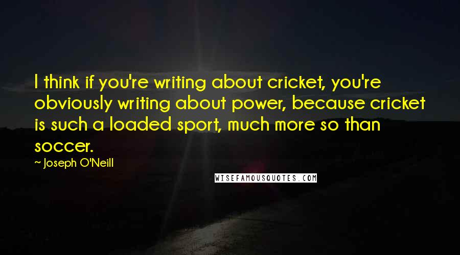 Joseph O'Neill Quotes: I think if you're writing about cricket, you're obviously writing about power, because cricket is such a loaded sport, much more so than soccer.