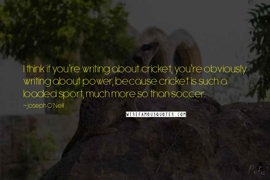 Joseph O'Neill Quotes: I think if you're writing about cricket, you're obviously writing about power, because cricket is such a loaded sport, much more so than soccer.