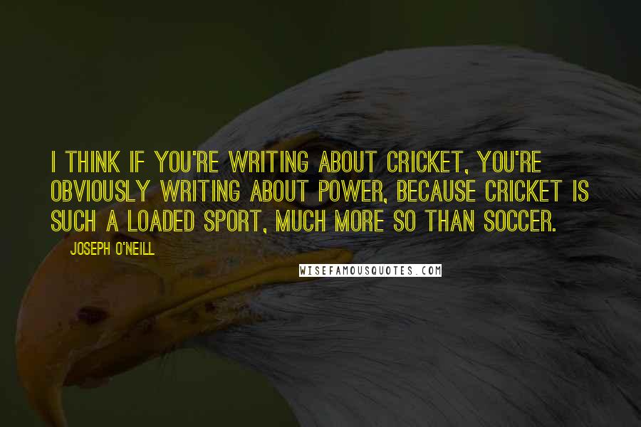 Joseph O'Neill Quotes: I think if you're writing about cricket, you're obviously writing about power, because cricket is such a loaded sport, much more so than soccer.
