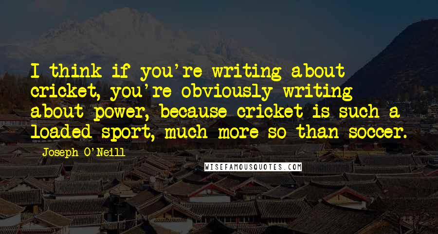 Joseph O'Neill Quotes: I think if you're writing about cricket, you're obviously writing about power, because cricket is such a loaded sport, much more so than soccer.