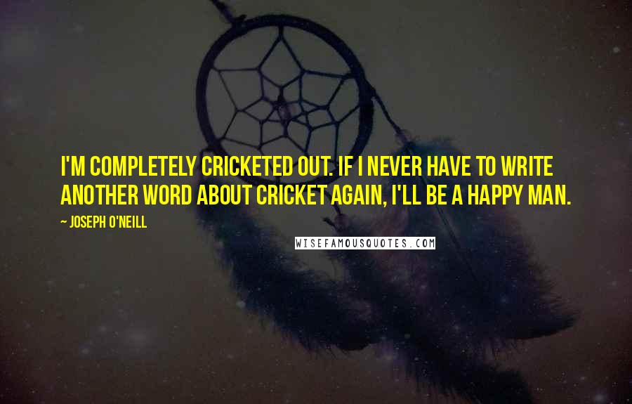 Joseph O'Neill Quotes: I'm completely cricketed out. If I never have to write another word about cricket again, I'll be a happy man.