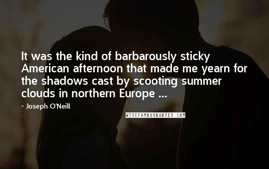 Joseph O'Neill Quotes: It was the kind of barbarously sticky American afternoon that made me yearn for the shadows cast by scooting summer clouds in northern Europe ...