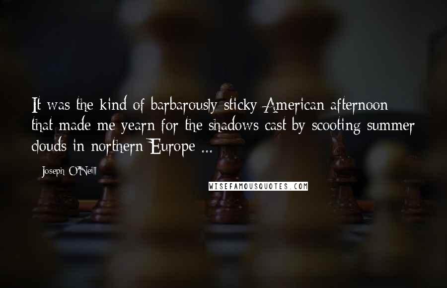 Joseph O'Neill Quotes: It was the kind of barbarously sticky American afternoon that made me yearn for the shadows cast by scooting summer clouds in northern Europe ...