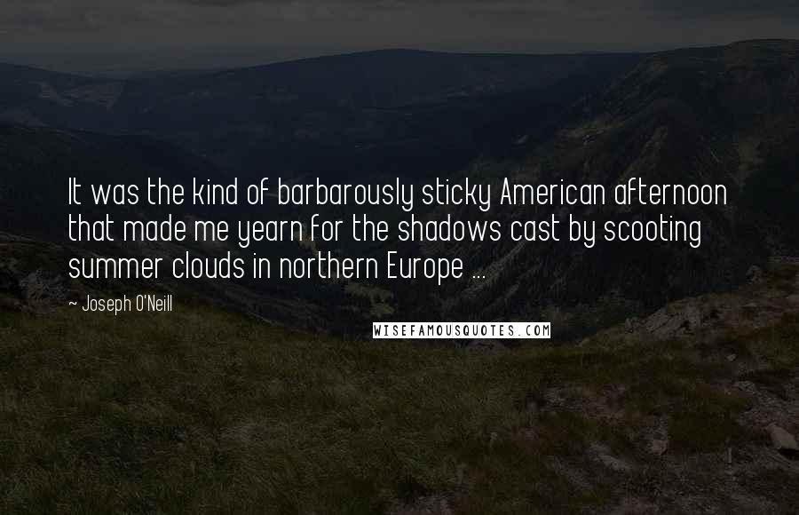 Joseph O'Neill Quotes: It was the kind of barbarously sticky American afternoon that made me yearn for the shadows cast by scooting summer clouds in northern Europe ...