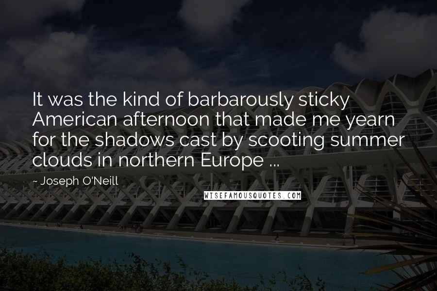 Joseph O'Neill Quotes: It was the kind of barbarously sticky American afternoon that made me yearn for the shadows cast by scooting summer clouds in northern Europe ...