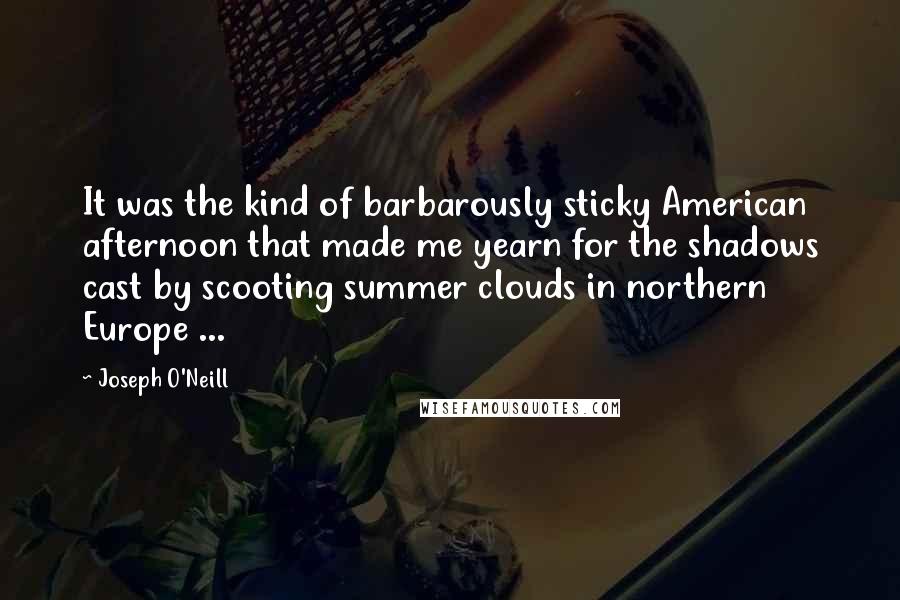 Joseph O'Neill Quotes: It was the kind of barbarously sticky American afternoon that made me yearn for the shadows cast by scooting summer clouds in northern Europe ...