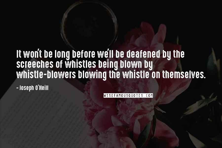 Joseph O'Neill Quotes: It won't be long before we'll be deafened by the screeches of whistles being blown by whistle-blowers blowing the whistle on themselves.