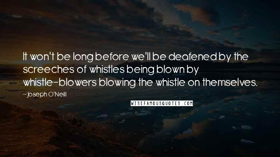 Joseph O'Neill Quotes: It won't be long before we'll be deafened by the screeches of whistles being blown by whistle-blowers blowing the whistle on themselves.