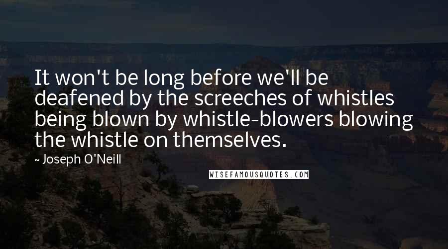 Joseph O'Neill Quotes: It won't be long before we'll be deafened by the screeches of whistles being blown by whistle-blowers blowing the whistle on themselves.