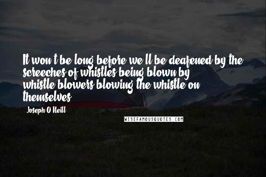 Joseph O'Neill Quotes: It won't be long before we'll be deafened by the screeches of whistles being blown by whistle-blowers blowing the whistle on themselves.