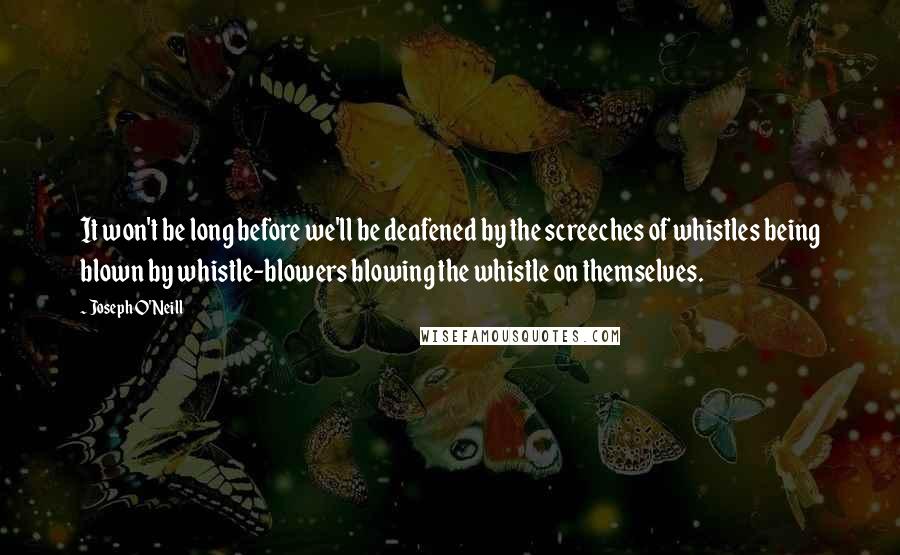 Joseph O'Neill Quotes: It won't be long before we'll be deafened by the screeches of whistles being blown by whistle-blowers blowing the whistle on themselves.