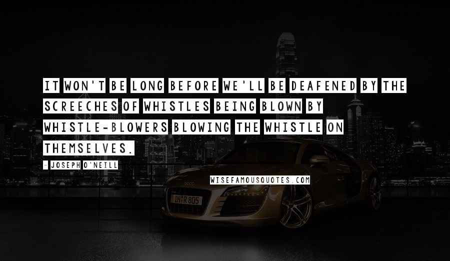 Joseph O'Neill Quotes: It won't be long before we'll be deafened by the screeches of whistles being blown by whistle-blowers blowing the whistle on themselves.